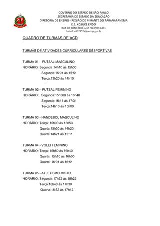 GOVERNO DO ESTADO DE SÃO PAULO
SECRETARIA DE ESTADO DA EDUCAÇÃO
DIRETORIA DE ENSINO - REGIÃO DE MIRANTE DO PARANAPANEMA
E.E. KOSUKE ENDO
RUA DO COMÉRCIO, s/nº TEL:3993-6131
E-mail: e032852a@see.sp.gov.br
QUADRO DE TURMAS DE ACD
TURMAS DE ATIVIDADES CURRICULARES DESPORTIVAS
TURMA 01 – FUTSAL MASCULINO
HORÁRIO: Segunda:14h10 às 15h00
Segunda:15:01 às 15:51
Terça:13h20 às 14h10
TURMA 02 – FUTSAL FEMININO
HORÁRIO: : Segunda:15h500 às 16h40
Segunda:16:41 às 17:31
Terça:14h10 às 15h00
TURMA 03 - HANDEBOL MASCULINO
HORÁRIO: Terça: 15h00 às 15h50
Quarta:13h30 às 14h20
Quarta:14h21 às 15:11
TURMA 04 - VOLEI FEMININO
HORÁRIO: Terça: 15h50 às 16h40
Quarta: 15h10 às 16h00
Quarta: 16:01 às 16:51
TURMA 05 - ATLETISMO MISTO
HORÁRIO: Segunda:17h32 às 18h22
Terça:16h40 às 17h30
Quarta:16:52 às 17h42
 