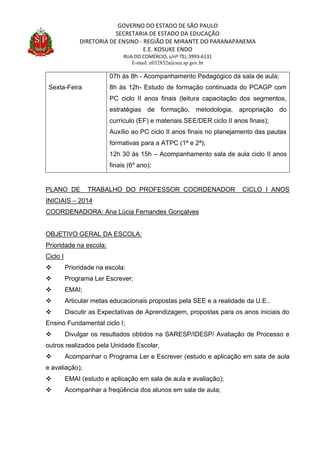 GOVERNO DO ESTADO DE SÃO PAULO
SECRETARIA DE ESTADO DA EDUCAÇÃO
DIRETORIA DE ENSINO - REGIÃO DE MIRANTE DO PARANAPANEMA
E.E. KOSUKE ENDO
RUA DO COMÉRCIO, s/nº TEL:3993-6131
E-mail: e032852a@see.sp.gov.br
PLANO DE TRABALHO DO PROFESSOR COORDENADOR CICLO I ANOS
INICIAIS – 2014
COORDENADORA: Ana Lúcia Fernandes Gonçalves
OBJETIVO GERAL DA ESCOLA:
Prioridade na escola:
Ciclo I
 Prioridade na escola:
 Programa Ler Escrever;
 EMAI;
 Articular metas educacionais propostas pela SEE e a realidade da U.E..
 Discutir as Expectativas de Aprendizagem, propostas para os anos iniciais do
Ensino Fundamental ciclo I;
 Divulgar os resultados obtidos na SARESP/IDESP/ Avaliação de Processo e
outros realizados pela Unidade Escolar,
 Acompanhar o Programa Ler e Escrever (estudo e aplicação em sala de aula
e avaliação);
 EMAI (estudo e aplicação em sala de aula e avaliação);
 Acompanhar a freqüência dos alunos em sala de aula;
Sexta-Feira
07h às 8h - Acompanhamento Pedagógico da sala de aula;
8h às 12h- Estudo de formação continuada do PCAGP com
PC ciclo II anos finais (leitura capacitação dos segmentos,
estratégias de formação, metodologia, apropriação do
currículo (EF) e materiais SEE/DER ciclo II anos finais);
Auxílio ao PC ciclo II anos finais no planejamento das pautas
formativas para a ATPC (1ª e 2ª);
12h 30 às 15h – Acompanhamento sala de aula ciclo II anos
finais (6º ano);
 