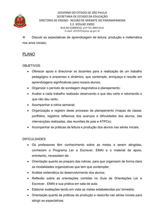 GOVERNO DO ESTADO DE SÃO PAULO
SECRETARIA DE ESTADO DA EDUCAÇÃO
DIRETORIA DE ENSINO - REGIÃO DE MIRANTE DO PARANAPANEMA
E.E. KOSUKE ENDO
RUA DO COMÉRCIO, s/nº TEL:3993-6131
E-mail: e032852a@see.sp.gov.br
 Discutir as expectativas de aprendizagem de leitura, produção e matemática
nos anos iniciais;
PLANO
OBJETIVOS
 Oferecer apoio e direcionar os docentes para a realização de um trabalho
pedagógico e prazeroso e dinâmico, que contemple, enriqueça e resulte em
aprendizagens significativas para nossos alunos;
 Organizar o período de sondagem diagnóstica e planejamento;
 Avaliar a cada trabalho realizado observando o que deu certo e retomando o
que não deu certo;
 Acompanhar a rotina semanal;
 Organização e registro deste processo de planejamento (mapas de classe,
portfólios, registros reflexivos dos avanços e dificuldades dos alunos, das
intervenções realizadas, das reuniões de pais e ATPCs);
 Acompanhar as práticas de leitura e produção dos alunos nas séries iniciais.
DIFICULDADES
 Os professores têm conhecimento sobre as metas a serem atingidas,
conhecem o Programa Ler e Escrever, EMAI e o material de apoio,
entretanto, necessitam de:
 Orientação quanto ao preparo das rotinas, para que organizem de forma clara
as modalidades organizativas que tem que contemplar;
 Análise sistemática do desenvolvimento dos alunos;
 Reflexão sobre as orientações contidas no Guia de Orientações Ler e
Escrever , EMAI e sua prática em sala de aula;
 Elaborar avaliações tendo em vista as metas estabelecidas por bimestre;
 Orientação quanto às práticas de produção e reescrita nas séries iniciais para
atingir as expectativas.
 