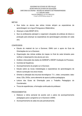 GOVERNO DO ESTADO DE SÃO PAULO
SECRETARIA DE ESTADO DA EDUCAÇÃO
DIRETORIA DE ENSINO - REGIÃO DE MIRANTE DO PARANAPANEMA
E.E. KOSUKE ENDO
RUA DO COMÉRCIO, s/nº TEL:3993-6131
E-mail: e032852a@see.sp.gov.br
METAS
 Que todos os alunos das séries iniciais atinjam as expectativas de
aprendizagem na Língua Portuguesa e Matemática;
 Alcançar a meta IDESP 2014;
 Que os professores planejem e organizem situações de práticas de leitura e
produção para alcançar as expectativas de aprendizagem previstas em cada
ano.
CONTEÚDOS
 Estudo do material do Ler e Escrever, EMAI com o apoio do Guia de
Orientações do Ler e Escrever;
 Organização das rotinas análise de mapas no final de cada bimestre para
verificar o desempenho dos alunos por ano;
 Análise e discussão dos dados do SARESP e IDESP/ Avaliação do Processo;
 Controle de freqüência;
 Acompanhamento do projeto Ler e Escrever.
 Estudo sobre as novas metodologias e expectativas de aprendizagens de
leitura e produção nos anos iniciais;
 Orientar a utilização dos recursos tecnológicos: T.V., vídeo, computador, data-
show, CDs, DVDs, como elemento de apoio à prática pedagógica.
 Leitura dos Guias de Orientação para o Trabalho Pedagógico do
Coordenador,
 Troca de experiências, e formação continuada do professor.
PROCEDIMENTOS
 Elaborar a rotina semanal de acordo com o plano de acompanhamento
pedagógico para o programa Ler e Escrever e EMAI;
 Acompanhamento às salas de aula periodicamente;
 