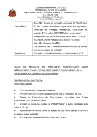 GOVERNO DO ESTADO DE SÃO PAULO
SECRETARIA DE ESTADO DA EDUCAÇÃO
DIRETORIA DE ENSINO - REGIÃO DE MIRANTE DO PARANAPANEMA
E.E. KOSUKE ENDO
RUA DO COMÉRCIO, s/nº TEL:3993-6131
E-mail: e032852a@see.sp.gov.br
Quinta-Feira
8h às 12h - Estudo de formação continuada do PCAGP com
PC ciclo I anos inicial (leitura capacitação dos segmentos,
estratégias de formação, metodologia, apropriação do
currículo (EF) e material SEE/DER ciclo I anos iniciais);
Planejamento das pautas formativas para a ATPC (1ª e 2ª);
Acompanhamento Pedagógico da sala de Recursos;
8h às 12h – Preparo da ATPC;
12h 20 min às 16h – Acompanhamento de Apoio de acordo
com a necessidade do professor;
Sexta-Feira Formação no Núcleo de Mirante do Paranapanema. (O.T.)
PLANO DE TRABALHO DO PROFESSOR COORDENADOR CICLO
INTERMEDIÁRIO 6º ANO, CICLO II ANOS FINAIS E ENSINO MÉDIO – 2014
COORDENADORA: Leide Leite da Silva Almirante
OBJETIVO GERAL DA ESCOLA:
Prioridade na escola:
 Currículo Oficial do Estado de São Paulo;
 Articular metas educacionais propostas pela SEE e a realidade da U.E..
 Discutir as Expectativas de Aprendizagem, propostas para Ensino
Fundamental Ciclo II e Ensino Médio;
 Divulgar os resultados obtidos no SARESP/IDESP e outros realizados pela
Unidade Escolar,
 Acompanhar o Currículo Oficial do Estado de São Paulo; estudo e aplicação
em sala de aula e avaliação.
 Acompanhar a frequência dos alunos em sala de aula.
 