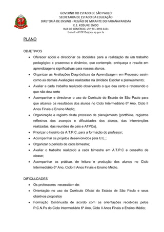 GOVERNO DO ESTADO DE SÃO PAULO
SECRETARIA DE ESTADO DA EDUCAÇÃO
DIRETORIA DE ENSINO - REGIÃO DE MIRANTE DO PARANAPANEMA
E.E. KOSUKE ENDO
RUA DO COMÉRCIO, s/nº TEL:3993-6131
E-mail: e032852a@see.sp.gov.br
PLANO
OBJETIVOS
 Oferecer apoio e direcionar os docentes para a realização de um trabalho
pedagógico e prazeroso e dinâmico, que contemple, enriqueça e resulte em
aprendizagens significativas para nossos alunos.
 Organizar as Avaliações Diagnósticas da Aprendizagem em Processo assim
como as demais Avaliações realizadas na Unidade Escolar e planejamento;
 Avaliar a cada trabalho realizado observando o que deu certo e retomando o
que não deu certo
 Acompanhar e direcionar o uso do Currículo do Estado de São Paulo para
que alcance os resultados dos alunos no Ciclo Intermediário 6º Ano, Ciclo II
Anos Finais e Ensino Médio;
 Organização e registro deste processo de planejamento (portfólios, registros
reflexivos dos avanços e dificuldades dos alunos, das intervenções
realizadas, das reuniões de pais e ATPCs).
 Priorizar o horário da A.T.P.C. para a formação do professor;
 Acompanhar os projetos desenvolvidos pela U.E.;
 Organizar o período de cada bimestre;
 Avaliar o trabalho realizado a cada bimestre em A.T.P.C e conselho de
classe;
 Acompanhar as práticas de leitura e produção dos alunos no Ciclo
Intermediário 6º Ano, Ciclo II Anos Finais e Ensino Médio.
DIFICULDADES
 Os professores necessitam de:
 Orientação no uso do Currículo Oficial do Estado de São Paulo e seus
objetivos propostos
 Formação Continuada de acordo com as orientações recebidas pelos
P.C.N.Ps do Ciclo Intermediário 6º Ano, Ciclo II Anos Finais e Ensino Médio;
 