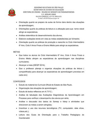 GOVERNO DO ESTADO DE SÃO PAULO
SECRETARIA DE ESTADO DA EDUCAÇÃO
DIRETORIA DE ENSINO - REGIÃO DE MIRANTE DO PARANAPANEMA
E.E. KOSUKE ENDO
RUA DO COMÉRCIO, s/nº TEL:3993-6131
E-mail: e032852a@see.sp.gov.br
 Orientação quanto ao preparo de aulas de forma clara dentro das situações
de aprendizagem;
 Orientações quanto às práticas de leitura e a utilização para que torne viável
atingir as expectativas.
 Análise sistemática do desenvolvimento dos alunos;
 Elaborar avaliações tendo em vista as metas estabelecidas por bimestre;
 Orientação quanto as práticas de produção e reescrita no Ciclo Intermediário
6º Ano, Ciclo II Anos Finais e Ensino Médio para atingir as expectativas.
METAS
 Que todos os alunos do Ciclo Intermediário 6º Ano, Ciclo II Anos Finais e
Ensino Médio atinjam as expectativas de aprendizagem nas disciplinas
curriculares;
 Alcançar a meta (IDESP 2014);
 Que o professor planeje e organize situações de práticas de leitura (
compartilhada) para alcançar as expectativas de aprendizagem previstas em
cada ano)
CONTEÚDOS
 Estudo do material do Currículo Oficial do Estado de São Paulo.
 Organização das situações de aprendizagem;
 Estudo de textos reflexivos em A.T.P.C.;
 Análise de tabulação das Avaliações Diagnósticas da Aprendizagem em
Processo para verificar o desempenho dos alunos por série;
 Análise e discussão dos dados do Saresp e Idesp e atividades que
direcionem as metas a serem atingidas;
 Incentivar o uso dos recursos tecnológicos (TV, computador, data show,
vídeos,etc.).
 Leitura dos Guias de Orientação para o Trabalho Pedagógico do
Coordenador
 