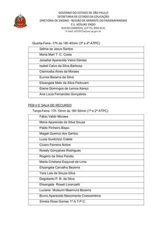 GOVERNO DO ESTADO DE SÃO PAULO
SECRETARIA DE ESTADO DA EDUCAÇÃO
DIRETORIA DE ENSINO - REGIÃO DE MIRANTE DO PARANAPANEMA
E.E. KOSUKE ENDO
RUA DO COMÉRCIO, s/nº TEL:3993-6131
E-mail: e032852a@see.sp.gov.br
Quarta-Feira -17h às 18h 40min (3ª e 4ª ATPC)
Selma se Jesus Santos
Maria Mari T. C. Costa
Jeisebel Aparecida Vieira Dantas
Isabel Calvo da Silva Barbosa
Clemicelia Alves de Moraes
Eunice Bezerra da Silva
Elisangela Melo da Silva Padovam
Elaine Domingos de Lemos Kerezi
Ana Lúcia Fernandes Gonçalves
PEB II E SALA DE RECURSO
Terça-Feira- 17h 10min às 18h 50min (1ª e 2ª ATPC)
Fábio Valdir Moraes
Maria Aparecida da Silva Souza
Pablo Pinheiro Bispo
Magali Queiroz dos Santos
Luzia Guidorizzi Colete
Cícero Ferreira Nobre
Rosely Gonçalves Rodrigues
Rogério da Silva Paixão
Marta Cristiane Esquivel de Lima
Elizangela Carvalho Bezerra
Yara Lais de Souza Silva
Dagoberto P. B. da Silva
Elisangela Roseli Lorenzetti
Luciene Mutsumi Maemura Bezerra
Bruno Aparecido Nascimento Crescembine
Siméia Rosa Gomes 1ª A.T.P.C.
 
