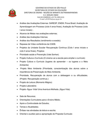 GOVERNO DO ESTADO DE SÃO PAULO
SECRETARIA DE ESTADO DA EDUCAÇÃO
DIRETORIA DE ENSINO - REGIÃO DE MIRANTE DO PARANAPANEMA
E.E. KOSUKE ENDO
RUA DO COMÉRCIO, s/nº TEL:3993-6131
E-mail: e032852a@see.sp.gov.br
 Análise das Avaliações Externas: SARESP, ENEM, Prova Brasil, Avaliação de
Aprendizagem em Processo (ciclo II anos finais), Avaliação de Processo (ciclo
I anos iniciais) ;
 Alcance de Metas nas avaliações externas;
 Análise das Avaliações Internas;
 Análise dos Resultados (rendimento e evasão);
 Repasse de Vídeo conferência da CGEB.
 Projetos da Unidade Escolar Recuperação Contínua (Ciclo I anos iniciais e
ciclo II anos finais), Projetos:
 Prioridade saúde e Prevenção (Vale Sonhar).
 Projeto Cultura e Currículo (O cinema vai a escola para ampliar o currículo)
 Projeto Cultura e Currículo (lugares de apreender – os lugares e o Meio
Ambiente)
 Projeto Meio Ambiente (Prioridade, conscientização dos alunos sobre a
importância da Preservação do Meio Ambiente.
 Prioridade, Recuperação de alunos com a defasagem e ou dificuldades.
(Projeto: Recuperação continua.)
 Projeto de Leitura (Momento Mágico)
 Projeto Laboratório
 Projeto- Água- Vida! Uma Aventura Molhada. (Água Vida)
 Sala de Recursos;
 Orientações Curriculares para o Ensino Médio;
 Apoio a Continuidade de Estudos;
 Temas e Atualidades;
 Ênfase nas atividades de leitura e escrita;
 Orientar e auxiliar para a apropriação de Proposta Curricular.
 