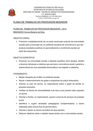 GOVERNO DO ESTADO DE SÃO PAULO
SECRETARIA DE ESTADO DA EDUCAÇÃO
DIRETORIA DE ENSINO - REGIÃO DE MIRANTE DO PARANAPANEMA
E.E. KOSUKE ENDO
RUA DO COMÉRCIO, s/nº TEL:3993-6131
E-mail: e032852a@see.sp.gov.br
PLANO DE TRABALHO DO PROFESSOR MEDIADOR
PLANO DE TRABALHO DO PROFESSOR MEDIADOR – 2014
MEDIADOR: Eunice Bezerra da Silva.
OBJETIVO GERAL:
 Promover o estabelecimento de um pacto social pelo conjunto da comunidade
escolar para a promoção de um ambiente saudável de convivência e que isto
produza resultados positivos no aproveitamento e rendimento escolar por
parte dos educandos.
OBJETIVO ESPECÍFICO:
 Promover na comunidade escolar o delicado equilíbrio entre desejos, direitos
e deveres individuais e coletivos que permeia a convivência social e garanta a
sobrevivência de uma sociedade democrática e de respeito á cidadania.
ATENDIMENTO:
 Mediar situações de conflito no ambiente escolar.
 Apoiar o desenvolvimento de ações e programas de justiça restaurativa.
 Orientar os pais de alunos, ou responsáveis sobre o papel da família no
processo educativo.
 Analisar os fatores de vulnerabilidade e de risco a que possam estar expostos
os alunos.
 Orientar a família, ou responsáveis, quanto a procura de serviços de proteção
social.
 Identificar e sugerir atividades pedagógicas complementares, a serem
realizadas pelos alunos fora do período letivo.
 Orientar e apoiar os alunos na prática de seus estudos.
 Elaborar relatórios sobre o trabalho desenvolvido com a comunidade escolar.
 