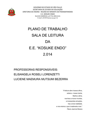 GOVERNO DO ESTADO DE SÃO PAULO
SECRETARIA DE ESTADO DA EDUCAÇÃO
DIRETORIA DE ENSINO - REGIÃO DE MIRANTE DO PARANAPANEMA
E.E. KOSUKE ENDO
RUA DO COMÉRCIO, s/nº TEL:3993-6131
E-mail: e032852a@see.sp.gov.br
PLANO DE TRABALHO
SALA DE LEITURA
DA
E.E. “KOSUKE ENDO”
2.014
PROFESSORAS RESPONSÁVEIS:
ELISANGELA ROSELI LORENZETTI
LUCIENE MAEMURA MUTSUMI BEZERRA
“A leitura abre nossos olhos,
aclara a nossa mente,
liberta a alma,
nos leva a novos mundos,
a incessantes emoções,
traz a tona realidade,
e nos ensina o que é realmente viver.”
Flávio José da Silveira
 