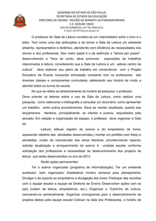 GOVERNO DO ESTADO DE SÃO PAULO
SECRETARIA DE ESTADO DA EDUCAÇÃO
DIRETORIA DE ENSINO - REGIÃO DE MIRANTE DO PARANAPANEMA
E.E. KOSUKE ENDO
RUA DO COMÉRCIO, s/nº TEL:3993-6131
E-mail: e032852a@see.sp.gov.br
O professor de Sala de Leitura constitui-se em intermediário entre o livro e o
leitor. Tem como uma das atribuições a de tornar a Sala de Leitura um ambiente
atraente, representativo e dinâmico, atendendo com eficiência às necessidades dos
alunos e dos professores. Seu maior papel é o de estimular a “leitura por prazer”,
desenvolvendo a “hora do conto, deve promover exposições de trabalhos
relacionados à leitura, considerando que a Sala de Leitura é um valioso centro de
cultura”. deve elaborar seu plano de trabalho em consonância com o Projeto
Educativo da Escola, buscando articulação constante com os professores das
diversas classes e componentes curriculares, elaborando seu horário de modo a
atender todos os turnos de escola.
No que se refere ao direcionamento do horário de pesquisa, o professor.
Deve orientar os leitores sobre o uso da Sala de Leitura, como realizar uma
pesquisa, como selecionar a bibliografia e consultar um dicionário; como apresentar
um trabalho, entre outros procedimentos. Deve se manter atualizado, quanto aos
lançamentos literários, principalmente, os infantis e juvenis, requisitados pelo
alunado. Em relação à organização do espaço, o professor deve organizar a Sala
de.
Leitura; efetuar registro do acervo e do empréstimo de livros;
apresentar relatório das atividades desenvolvidas ( montar um portfólio com fotos) e
atividades; cuidar da manutenção das obras literárias, providenciando reparos;
solicitar atualização e enriquecimento do acervo à unidade escolar conforme
solicitação dos professores e necessidade de desenvolvimento dos projetos de
leitura que serão desenvolvidos no ano de 2013.
Serão ações permanentes:
Ter o acervo organizado (programa de informatização); Ter um ambiente
acolhedor, bem organizado; Estabelecer horário semanal para planejamento;
Divulgar e da suporta ao empréstimo e divulgação dos livros; Participar das reuniões
com a equipe escolar e equipe da Diretoria de Ensino Desenvolver ações com os
pais (rodam de leitura, empréstimos, etc.); Organizar o “Cantinho de Leitura,
renovando-os semanalmente; Organizar cronogramas para o desenvolvimento de
projetos eleitos pela equipe escolar Colocar na Sala dos Professores, o horário de
 