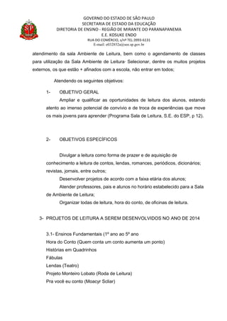 GOVERNO DO ESTADO DE SÃO PAULO
SECRETARIA DE ESTADO DA EDUCAÇÃO
DIRETORIA DE ENSINO - REGIÃO DE MIRANTE DO PARANAPANEMA
E.E. KOSUKE ENDO
RUA DO COMÉRCIO, s/nº TEL:3993-6131
E-mail: e032852a@see.sp.gov.br
atendimento da sala Ambiente de Leitura, bem como o agendamento de classes
para utilização da Sala Ambiente de Leitura· Selecionar, dentre os muitos projetos
externos, os que estão + afinados com a escola, não entrar em todos;
Atendendo os seguintes objetivos:
1- OBJETIVO GERAL
Ampliar e qualificar as oportunidades de leitura dos alunos, estando
atento ao imenso potencial de convívio e de troca de experiências que move
os mais jovens para aprender (Programa Sala de Leitura, S.E. do ESP, p 12).
2- OBJETIVOS ESPECÍFICOS
Divulgar a leitura como forma de prazer e de aquisição de
conhecimento a leitura de contos, lendas, romances, periódicos, dicionários;
revistas, jornais, entre outros;
Desenvolver projetos de acordo com a faixa etária dos alunos;
Atender professores, pais e alunos no horário estabelecido para a Sala
de Ambiente de Leitura;
Organizar todas de leitura, hora do conto, de oficinas de leitura.
3- PROJETOS DE LEITURA A SEREM DESENVOLVIDOS NO ANO DE 2014
3.1- Ensinos Fundamentais (1º ano ao 5º ano
Hora do Conto (Quem conta um conto aumenta um ponto)
Histórias em Quadrinhos
Fábulas
Lendas (Teatro)
Projeto Monteiro Lobato (Roda de Leitura)
Pra você eu conto (Moacyr Scliar)
 