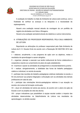 GOVERNO DO ESTADO DE SÃO PAULO
SECRETARIA DE ESTADO DA EDUCAÇÃO
DIRETORIA DE ENSINO - REGIÃO DE MIRANTE DO PARANAPANEMA
E.E. KOSUKE ENDO
RUA DO COMÉRCIO, s/nº TEL:3993-6131
E-mail: e032852a@see.sp.gov.br
A avaliação do trabalho na Sala de Ambiente de Leitura será continua, com a
finalidade de verificar os avanços e os bloqueios e a necessidade de
replanejamento.
Haverá uma avaliação mensal através da montagem de um portfólio de
registro de atividades com fotos e filmagens.
Haverá uma avaliação semestral através de relatórios e outros instrumentos.
6- ATRIBUIÇÕES DO PROFESSOR RESPONSÁVEL PELA SALA AMBIENTE
DE LEITURA
Reportando as atribuições do professor responsável pela Sala Ambiente de
Leitura da E. E. Kosuke Endo de acordo com a Resolução SE 69/27/06/ 2012 são
elas:
I – elaborar, anualmente, o seu programa de ação com os objetivos, metas e
resultados de aprendizagem a serem atingidos;
II – organizar, planejar e executar sua tarefa institucional de forma colaborativa e
cooperativa visando ao cumprimento do plano de ação estabelecido;
III - incentivar e apoiar as atividades de protagonismo e empreendedorismo juvenis;
IV – realizar, obrigatoriamente, a totalidade das horas de trabalho pedagógico
coletivo e individual, no recinto da escola;
V - participar das reuniões de trabalho pedagógicas coletivas realizadas na escola, a
fim de promover sua própria integração e articulação com as atividades dos demais
professores em sala de aula;
VI – participar das orientações técnico-pedagógicas relativas à sua atuação na
escola e de cursos de formação continuada;
VII – atuar em atividades de tutoria aos alunos, de acordo com o plano de ação da
Escola e com os projetos de vida dos alunos;
VIII - propor indicadores que possibilitem à equipe escolar avaliar o impacto das
atividades desenvolvidas na Sala/Ambiente de Leitura nos resultados da
aprendizagem, no âmbito escolar;
 