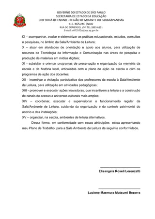 GOVERNO DO ESTADO DE SÃO PAULO
SECRETARIA DE ESTADO DA EDUCAÇÃO
DIRETORIA DE ENSINO - REGIÃO DE MIRANTE DO PARANAPANEMA
E.E. KOSUKE ENDO
RUA DO COMÉRCIO, s/nº TEL:3993-6131
E-mail: e032852a@see.sp.gov.br
IX – acompanhar, avaliar e sistematizar as práticas educacionais, estudos, consultas
e pesquisas, no âmbito da Sala/Ambiente de Leitura;
X – atuar em atividades de orientação e apoio aos alunos, para utilização de
recursos de Tecnologia da Informação e Comunicação nas áreas de pesquisa e
produção de materiais em mídias digitais;
XI - subsidiar e orientar programas de preservação e organização da memória da
escola e da história local, articulados com o plano de ação da escola e com os
programas de ação dos docentes;
XII - incentivar a visitação participativa dos professores da escola à Sala/Ambiente
de Leitura, para utilização em atividades pedagógicas;
XIII - promover e executar ações inovadoras, que incentivem a leitura e a construção
de canais de acesso a universos culturais mais amplos;
XIV – coordenar, executar e supervisionar o funcionamento regular da
Sala/Ambiente de Leitura, cuidando da organização e do controle patrimonial do
acervo e das instalações;
XV – organizar, na escola, ambientes de leitura alternativos.
Dessa forma, em conformidade com essas atribuições estou apresentando
meu Plano de Trabalho para a Sala Ambiente de Leitura da seguinte conformidade.
_______________________
Elisangela Roseli Lorenzetti
________________________
Luciene Maemura Mutsumi Bezerra
 