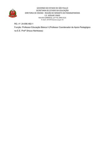 GOVERNO DO ESTADO DE SÃO PAULO
SECRETARIA DE ESTADO DA EDUCAÇÃO
DIRETORIA DE ENSINO - REGIÃO DE MIRANTE DO PARANAPANEMA
E.E. KOSUKE ENDO
RUA DO COMÉRCIO, s/nº TEL:3993-6131
E-mail: e032852a@see.sp.gov.br
RG. nº: 24.856.482-1
Função: Professor Educação Básica II (Professor Coordenador de Apoio Pedagógico
na E.E. Profº Shizuo Nishikawa)
 