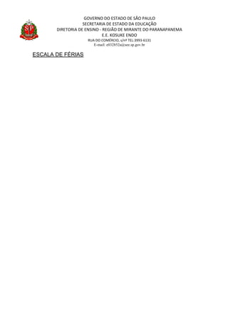 GOVERNO DO ESTADO DE SÃO PAULO
SECRETARIA DE ESTADO DA EDUCAÇÃO
DIRETORIA DE ENSINO - REGIÃO DE MIRANTE DO PARANAPANEMA
E.E. KOSUKE ENDO
RUA DO COMÉRCIO, s/nº TEL:3993-6131
E-mail: e032852a@see.sp.gov.br
ESCALA DE FÉRIAS
 