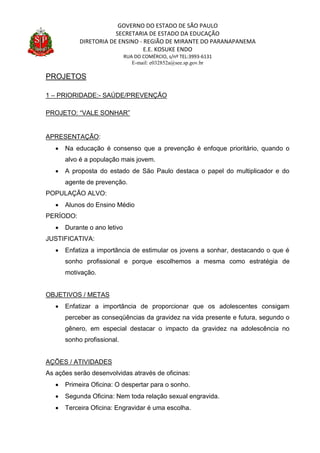 GOVERNO DO ESTADO DE SÃO PAULO
SECRETARIA DE ESTADO DA EDUCAÇÃO
DIRETORIA DE ENSINO - REGIÃO DE MIRANTE DO PARANAPANEMA
E.E. KOSUKE ENDO
RUA DO COMÉRCIO, s/nº TEL:3993-6131
E-mail: e032852a@see.sp.gov.br
PROJETOS
1 – PRIORIDADE:- SAÚDE/PREVENÇÃO
PROJETO: “VALE SONHAR”
APRESENTAÇÃO:
 Na educação é consenso que a prevenção é enfoque prioritário, quando o
alvo é a população mais jovem.
 A proposta do estado de São Paulo destaca o papel do multiplicador e do
agente de prevenção.
POPULAÇÃO ALVO:
 Alunos do Ensino Médio
PERÍODO:
 Durante o ano letivo
JUSTIFICATIVA:
 Enfatiza a importância de estimular os jovens a sonhar, destacando o que é
sonho profissional e porque escolhemos a mesma como estratégia de
motivação.
OBJETIVOS / METAS
 Enfatizar a importância de proporcionar que os adolescentes consigam
perceber as conseqüências da gravidez na vida presente e futura, segundo o
gênero, em especial destacar o impacto da gravidez na adolescência no
sonho profissional.
AÇÕES / ATIVIDADES
As ações serão desenvolvidas através de oficinas:
 Primeira Oficina: O despertar para o sonho.
 Segunda Oficina: Nem toda relação sexual engravida.
 Terceira Oficina: Engravidar é uma escolha.
 