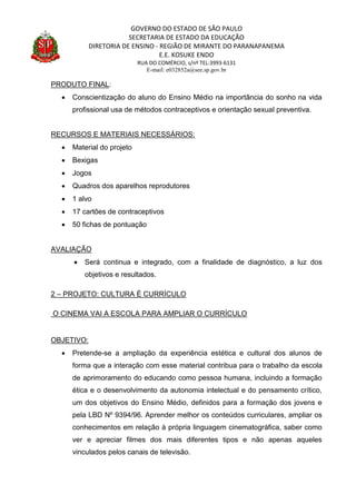 GOVERNO DO ESTADO DE SÃO PAULO
SECRETARIA DE ESTADO DA EDUCAÇÃO
DIRETORIA DE ENSINO - REGIÃO DE MIRANTE DO PARANAPANEMA
E.E. KOSUKE ENDO
RUA DO COMÉRCIO, s/nº TEL:3993-6131
E-mail: e032852a@see.sp.gov.br
PRODUTO FINAL:
 Conscientização do aluno do Ensino Médio na importância do sonho na vida
profissional usa de métodos contraceptivos e orientação sexual preventiva.
RECURSOS E MATERIAIS NECESSÁRIOS:
 Material do projeto
 Bexigas
 Jogos
 Quadros dos aparelhos reprodutores
 1 alvo
 17 cartões de contraceptivos
 50 fichas de pontuação
AVALIAÇÃO
 Será continua e integrado, com a finalidade de diagnóstico, a luz dos
objetivos e resultados.
2 – PROJETO: CULTURA É CURRÍCULO
O CINEMA VAI A ESCOLA PARA AMPLIAR O CURRÍCULO
OBJETIVO:
 Pretende-se a ampliação da experiência estética e cultural dos alunos de
forma que a interação com esse material contribua para o trabalho da escola
de aprimoramento do educando como pessoa humana, incluindo a formação
ética e o desenvolvimento da autonomia intelectual e do pensamento crítico,
um dos objetivos do Ensino Médio, definidos para a formação dos jovens e
pela LBD Nº 9394/96. Aprender melhor os conteúdos curriculares, ampliar os
conhecimentos em relação à própria linguagem cinematográfica, saber como
ver e apreciar filmes dos mais diferentes tipos e não apenas aqueles
vinculados pelos canais de televisão.
 