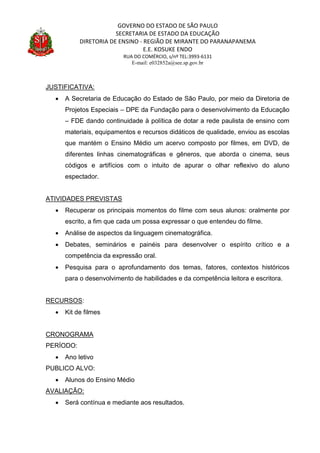GOVERNO DO ESTADO DE SÃO PAULO
SECRETARIA DE ESTADO DA EDUCAÇÃO
DIRETORIA DE ENSINO - REGIÃO DE MIRANTE DO PARANAPANEMA
E.E. KOSUKE ENDO
RUA DO COMÉRCIO, s/nº TEL:3993-6131
E-mail: e032852a@see.sp.gov.br
JUSTIFICATIVA:
 A Secretaria de Educação do Estado de São Paulo, por meio da Diretoria de
Projetos Especiais – DPE da Fundação para o desenvolvimento da Educação
– FDE dando continuidade à política de dotar a rede paulista de ensino com
materiais, equipamentos e recursos didáticos de qualidade, enviou as escolas
que mantém o Ensino Médio um acervo composto por filmes, em DVD, de
diferentes linhas cinematográficas e gêneros, que aborda o cinema, seus
códigos e artifícios com o intuito de apurar o olhar reflexivo do aluno
espectador.
ATIVIDADES PREVISTAS
 Recuperar os principais momentos do filme com seus alunos: oralmente por
escrito, a fim que cada um possa expressar o que entendeu do filme.
 Análise de aspectos da linguagem cinematográfica.
 Debates, seminários e painéis para desenvolver o espírito crítico e a
competência da expressão oral.
 Pesquisa para o aprofundamento dos temas, fatores, contextos históricos
para o desenvolvimento de habilidades e da competência leitora e escritora.
RECURSOS:
 Kit de filmes
CRONOGRAMA
PERÍODO:
 Ano letivo
PUBLICO ALVO:
 Alunos do Ensino Médio
AVALIAÇÃO:
 Será contínua e mediante aos resultados.
 