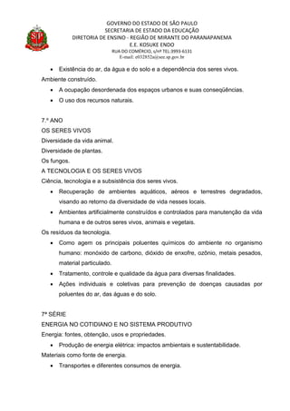 GOVERNO DO ESTADO DE SÃO PAULO
SECRETARIA DE ESTADO DA EDUCAÇÃO
DIRETORIA DE ENSINO - REGIÃO DE MIRANTE DO PARANAPANEMA
E.E. KOSUKE ENDO
RUA DO COMÉRCIO, s/nº TEL:3993-6131
E-mail: e032852a@see.sp.gov.br
 Existência do ar, da água e do solo e a dependência dos seres vivos.
Ambiente construído.
 A ocupação desordenada dos espaços urbanos e suas conseqüências.
 O uso dos recursos naturais.
7.º ANO
OS SERES VIVOS
Diversidade da vida animal.
Diversidade de plantas.
Os fungos.
A TECNOLOGIA E OS SERES VIVOS
Ciência, tecnologia e a subsistência dos seres vivos.
 Recuperação de ambientes aquáticos, aéreos e terrestres degradados,
visando ao retorno da diversidade de vida nesses locais.
 Ambientes artificialmente construídos e controlados para manutenção da vida
humana e de outros seres vivos, animais e vegetais.
Os resíduos da tecnologia.
 Como agem os principais poluentes químicos do ambiente no organismo
humano: monóxido de carbono, dióxido de enxofre, ozônio, metais pesados,
material particulado.
 Tratamento, controle e qualidade da água para diversas finalidades.
 Ações individuais e coletivas para prevenção de doenças causadas por
poluentes do ar, das águas e do solo.
7ª SÉRIE
ENERGIA NO COTIDIANO E NO SISTEMA PRODUTIVO
Energia: fontes, obtenção, usos e propriedades.
 Produção de energia elétrica: impactos ambientais e sustentabilidade.
Materiais como fonte de energia.
 Transportes e diferentes consumos de energia.
 