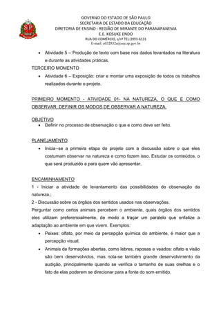 GOVERNO DO ESTADO DE SÃO PAULO
SECRETARIA DE ESTADO DA EDUCAÇÃO
DIRETORIA DE ENSINO - REGIÃO DE MIRANTE DO PARANAPANEMA
E.E. KOSUKE ENDO
RUA DO COMÉRCIO, s/nº TEL:3993-6131
E-mail: e032852a@see.sp.gov.br
 Atividade 5 – Produção de texto com base nos dados levantados na literatura
e durante as atividades práticas.
TERCEIRO MOMENTO
 Atividade 6 – Exposição: criar e montar uma exposição de todos os trabalhos
realizados durante o projeto.
PRIMEIRO MOMENTO - ATIVIDADE 01- NA NATUREZA, O QUE E COMO
OBSERVAR: DEFINIR OS MODOS DE OBSERVAR A NATUREZA.
OBJETIVO
 Definir no processo de observação o que e como deve ser feito.
PLANEJAMENTO
 Inicia--se a primeira etapa do projeto com a discussão sobre o que eles
costumam observar na natureza e como fazem isso. Estudar os conteúdos, o
que será produzido e para quem vão apresentar.
ENCAMINHAMENTO
1 - Iniciar a atividade de levantamento das possibilidades de observação da
natureza.;
2 - Discussão sobre os órgãos dos sentidos usados nas observações.
Perguntar como certos animais percebem o ambiente, quais órgãos dos sentidos
eles utilizam preferencialmente, de modo a traçar um paralelo que enfatize a
adaptação ao ambiente em que vivem. Exemplos:
 Peixes: olfato, por meio da percepção química do ambiente, é maior que a
percepção visual.
 Animais de formações abertas, como lebres, raposas e veados: olfato e visão
são bem desenvolvidos, mas nota-se também grande desenvolvimento da
audição, principalmente quando se verifica o tamanho de suas orelhas e o
fato de elas poderem se direcionar para a fonte do som emitido.
 