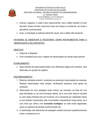 GOVERNO DO ESTADO DE SÃO PAULO
SECRETARIA DE ESTADO DA EDUCAÇÃO
DIRETORIA DE ENSINO - REGIÃO DE MIRANTE DO PARANAPANEMA
E.E. KOSUKE ENDO
RUA DO COMÉRCIO, s/nº TEL:3993-6131
E-mail: e032852a@see.sp.gov.br
 Cobras e lagartos: a visão é bem desenvolvida, mas o olfato também é muito
apurado. Esses animais costumam tocar sua língua no ambiente, de modo a
percebê-lo quimicamente.
 Aves: a orientação é preferencialmente visual, mas o olfato influi bastante.
ATIVIDADE 02 OBSERVAR E REGISTRAR: CRIAR INSTRUMENTOS PARA A
OBSERVAÇÃO E SEU REGISTRO.
OBJETIVO
 Observar e Registrar
 Criar condições para que o registro de observações de campo seja possível.
PLANEJAMENTO
 Após escolha de observações feitas com diferentes órgãos dos sentidos, será
elaborado um quadro de registro.
ENCAMINHAMENTO
1. Retomar atividade anterior, mostrando as possíveis observações da natureza.
Realizar observações mais amplas, focalizando aspectos mais gerais do
ambiente;
2. Observação de uma paisagem pode indicar, por exemplo, se trata de uma
área florestada ou de uma formação aberta; se é uma área natural intocada
ou com ação antrópica (do ser humano); se é composta por vegetação nativa
ou por plantas introduzidas (não encontradas naturalmente nessa área); se é
uma área que sofreu uma sucessão ecológica; se está muito degradada;
quais as espécies de plantas predominantes etc.
3. A observação dos elementos da paisagem poderá provocar questionamentos
sobre o ambiente em si.
 