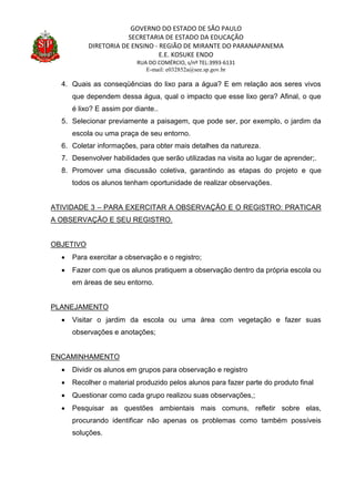 GOVERNO DO ESTADO DE SÃO PAULO
SECRETARIA DE ESTADO DA EDUCAÇÃO
DIRETORIA DE ENSINO - REGIÃO DE MIRANTE DO PARANAPANEMA
E.E. KOSUKE ENDO
RUA DO COMÉRCIO, s/nº TEL:3993-6131
E-mail: e032852a@see.sp.gov.br
4. Quais as conseqüências do lixo para a água? E em relação aos seres vivos
que dependem dessa água, qual o impacto que esse lixo gera? Afinal, o que
é lixo? E assim por diante..
5. Selecionar previamente a paisagem, que pode ser, por exemplo, o jardim da
escola ou uma praça de seu entorno.
6. Coletar informações, para obter mais detalhes da natureza.
7. Desenvolver habilidades que serão utilizadas na visita ao lugar de aprender;.
8. Promover uma discussão coletiva, garantindo as etapas do projeto e que
todos os alunos tenham oportunidade de realizar observações.
ATIVIDADE 3 – PARA EXERCITAR A OBSERVAÇÃO E O REGISTRO: PRATICAR
A OBSERVAÇÃO E SEU REGISTRO.
OBJETIVO
 Para exercitar a observação e o registro;
 Fazer com que os alunos pratiquem a observação dentro da própria escola ou
em áreas de seu entorno.
PLANEJAMENTO
 Visitar o jardim da escola ou uma área com vegetação e fazer suas
observações e anotações;
ENCAMINHAMENTO
 Dividir os alunos em grupos para observação e registro
 Recolher o material produzido pelos alunos para fazer parte do produto final
 Questionar como cada grupo realizou suas observações,;
 Pesquisar as questões ambientais mais comuns, refletir sobre elas,
procurando identificar não apenas os problemas como também possíveis
soluções.
 