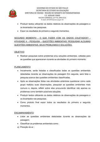 GOVERNO DO ESTADO DE SÃO PAULO
SECRETARIA DE ESTADO DA EDUCAÇÃO
DIRETORIA DE ENSINO - REGIÃO DE MIRANTE DO PARANAPANEMA
E.E. KOSUKE ENDO
RUA DO COMÉRCIO, s/nº TEL:3993-6131
E-mail: e032852a@see.sp.gov.br
 Produzir textos utilizando os dados relativos às observações de paisagens e
os levantados nas pesquisas.
 Expor os resultados do primeiro e segundo momentos;
SEGUNDO MOMENTO - O QUE FAZER COM OS DADOS COLETADOS? -
ATIVIDADE 4 – PESQUISA – QUESTÕES AMBIENTAIS: PESQUISAR ALGUMAS
QUESTÕES AMBIENTAIS, SEUS PROBLEMAS E SOLUÇÕES.
OBJETIVO
 Realizar pesquisas sobre problemas e/ou soluções ambientais, voltadas para
as questões que apareceram durante as atividades do primeiro momento.
PLANEJAMENTO
 Inicialmente, serão listadas e classificadas todas as questões ambientais
detectadas durante as observações da paisagem Em seguida, será feita a
pesquisa acerca das questões ambientais classificadas.
 Após as observações feitas nas atividades anteriores questionar como cada
grupo realizou suas observações, pesquisar as questões ambientais mais
comuns e, depois, refletir sobre elas procurando identificar não apenas os
problemas como também possíveis soluções.
 Produzir textos utilizando os dados relativos às observações de paisagens e
os levantados nas pesquisas.
 Como produto final expor todos os resultados do primeiro e segundo
momentos.
ENCAMINHAMENTO
 Listar as questões ambientais detectadas durante as observações da
paisagem;
 Classificar os problemas ambientais como:
a) Poluição do ar ;
 