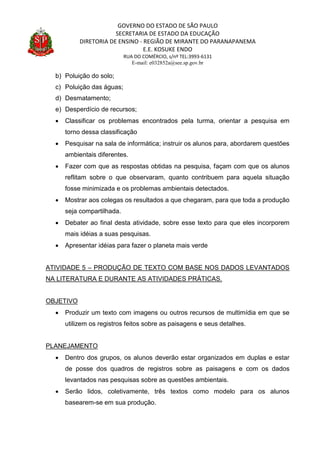 GOVERNO DO ESTADO DE SÃO PAULO
SECRETARIA DE ESTADO DA EDUCAÇÃO
DIRETORIA DE ENSINO - REGIÃO DE MIRANTE DO PARANAPANEMA
E.E. KOSUKE ENDO
RUA DO COMÉRCIO, s/nº TEL:3993-6131
E-mail: e032852a@see.sp.gov.br
b) Poluição do solo;
c) Poluição das águas;
d) Desmatamento;
e) Desperdício de recursos;
 Classificar os problemas encontrados pela turma, orientar a pesquisa em
torno dessa classificação
 Pesquisar na sala de informática; instruir os alunos para, abordarem questões
ambientais diferentes.
 Fazer com que as respostas obtidas na pesquisa, façam com que os alunos
reflitam sobre o que observaram, quanto contribuem para aquela situação
fosse minimizada e os problemas ambientais detectados.
 Mostrar aos colegas os resultados a que chegaram, para que toda a produção
seja compartilhada.
 Debater ao final desta atividade, sobre esse texto para que eles incorporem
mais idéias a suas pesquisas.
 Apresentar idéias para fazer o planeta mais verde
ATIVIDADE 5 – PRODUÇÃO DE TEXTO COM BASE NOS DADOS LEVANTADOS
NA LITERATURA E DURANTE AS ATIVIDADES PRÁTICAS.
OBJETIVO
 Produzir um texto com imagens ou outros recursos de multimídia em que se
utilizem os registros feitos sobre as paisagens e seus detalhes.
PLANEJAMENTO
 Dentro dos grupos, os alunos deverão estar organizados em duplas e estar
de posse dos quadros de registros sobre as paisagens e com os dados
levantados nas pesquisas sobre as questões ambientais.
 Serão lidos, coletivamente, três textos como modelo para os alunos
basearem-se em sua produção.
 