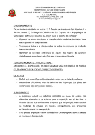 GOVERNO DO ESTADO DE SÃO PAULO
SECRETARIA DE ESTADO DA EDUCAÇÃO
DIRETORIA DE ENSINO - REGIÃO DE MIRANTE DO PARANAPANEMA
E.E. KOSUKE ENDO
RUA DO COMÉRCIO, s/nº TEL:3993-6131
E-mail: e032852a@see.sp.gov.br
ENCAMINHAMENTO
Para o início da atividade, os textos: 1) O Beagle na América do Sul: Capítulo II –
Rio de Janeiro; 2) O Beagle na América do Sul: Capítulo III – Arquipélagos de
Galápagos e 3) Poluição aquática ou, algum outro a escolha do professor.
 Organize os alunos em duplas e proceda à leitura coletiva dos textos, essa
leitura poderá ser compartilhada;
 Terminada a leitura e a reflexão sobre os textos é o momento da produção
textual dos alunos.
 Identificar as questões ambientais de alguns dos lugares de aprender
visitados para que existam soluções para problemas ambientais;
TERCEIRO MOMENTO - PRODUTO FINAL -
ATIVIDADE 6 – EXPOSIÇÃO: CRIAR E MONTAR UMA EXPOSIÇÃO DE TODOS
OS TRABALHOS REALIZADOS DURANTE O PROJETO.
OBJETIVOS
 Refletir sobre questões ambientais relacionadas com a visitação realizada.
 Desenvolver um produto final na forma de uma exposição que possa ser
contemplado pela comunidade escolar.
PLANEJAMENTO
 A exposição incluirá os trabalhos realizados ao longo do projeto nas
diferentes atividades e os voltados para a exposição em si. Ao final, o
visitante deixará sua opinião sobre o impacto que a exposição poderá causar
na mudança de atitudes em relação, principalmente, aos problemas
ambientais mostrados na exposição.
 Será preciso organizar-se bem e estabelecer um cronograma com as etapas
de montagem da exposição.
 