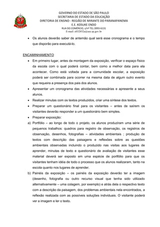 GOVERNO DO ESTADO DE SÃO PAULO
SECRETARIA DE ESTADO DA EDUCAÇÃO
DIRETORIA DE ENSINO - REGIÃO DE MIRANTE DO PARANAPANEMA
E.E. KOSUKE ENDO
RUA DO COMÉRCIO, s/nº TEL:3993-6131
E-mail: e032852a@see.sp.gov.br
 Os alunos deverão saber de antemão qual será esse cronograma e o tempo
que disporão para executá-lo.
ENCAMINHAMENTO
 Em primeiro lugar, antes da montagem da exposição, verificar o espaço físico
da escola com o qual poderá contar, bem como a melhor data para ela
acontecer. Como está voltada para a comunidade escolar, a exposição
poderá ser combinada para ocorrer na mesma data de algum outro evento
que requeira a presença dos pais dos alunos.
 Apresentar um cronograma das atividades necessárias e apresente a seus
alunos.
 Realizar minutas com os textos produzidos, criar uma síntese dos textos.
 Preparar um questionário final para os visitantes – antes de saírem os
visitantes deverão responder a um questionário bem simples.
 Preparar exposição:
a) Portfólio – ao longo de todo o projeto, os alunos produziram uma série de
pequenos trabalhos: quadros para registro de observação, os registros de
observação, desenhos, fotografias – atividades ambientais ; produção de
textos com descrição das paisagens e reflexões sobre as questões
ambientais observadas incluindo o produzido nas visitas aos lugares de
aprender, minutas de texto e questionário de avaliação de visitantes esse
material deverá ser exposto em uma espécie de portfólio para que os
visitantes tenham idéia de todo o processo que os alunos realizaram, tanto na
escola quanto nos lugares de aprender.
b) Painéis da exposição – os painéis da exposição deverão ter a imagem
(desenho, fotografia ou outro recurso visual que tenha sido utilizado
alternativamente – uma colagem, por exemplo) e atrás dela o respectivo texto
com a descrição da paisagem, dos problemas ambientais nela encontrados, a
reflexão realizada com as possíveis soluções individuais. O visitante poderá
ver a imagem e ler o texto.
 