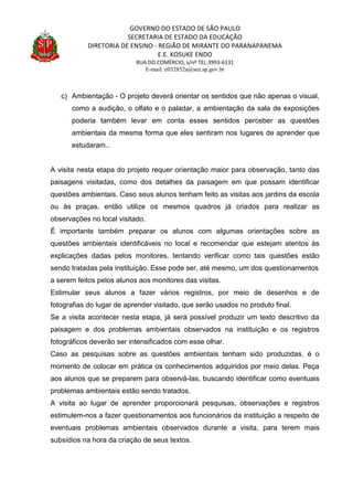 GOVERNO DO ESTADO DE SÃO PAULO
SECRETARIA DE ESTADO DA EDUCAÇÃO
DIRETORIA DE ENSINO - REGIÃO DE MIRANTE DO PARANAPANEMA
E.E. KOSUKE ENDO
RUA DO COMÉRCIO, s/nº TEL:3993-6131
E-mail: e032852a@see.sp.gov.br
c) Ambientação - O projeto deverá orientar os sentidos que não apenas o visual,
como a audição, o olfato e o paladar, a ambientação da sala de exposições
poderia também levar em conta esses sentidos perceber as questões
ambientais da mesma forma que eles sentiram nos lugares de aprender que
estudaram..
A visita nesta etapa do projeto requer orientação maior para observação, tanto das
paisagens visitadas, como dos detalhes da paisagem em que possam identificar
questões ambientais. Caso seus alunos tenham feito as visitas aos jardins da escola
ou às praças, então utilize os mesmos quadros já criados para realizar as
observações no local visitado.
É importante também preparar os alunos com algumas orientações sobre as
questões ambientais identificáveis no local e recomendar que estejam atentos às
explicações dadas pelos monitores, tentando verificar como tais questões estão
sendo tratadas pela instituição. Esse pode ser, até mesmo, um dos questionamentos
a serem feitos pelos alunos aos monitores das visitas.
Estimular seus alunos a fazer vários registros, por meio de desenhos e de
fotografias do lugar de aprender visitado, que serão usados no produto final.
Se a visita acontecer nesta etapa, já será possível produzir um texto descritivo da
paisagem e dos problemas ambientais observados na instituição e os registros
fotográficos deverão ser intensificados com esse olhar.
Caso as pesquisas sobre as questões ambientais tenham sido produzidas, é o
momento de colocar em prática os conhecimentos adquiridos por meio delas. Peça
aos alunos que se preparem para observá-las, buscando identificar como eventuais
problemas ambientais estão sendo tratados.
A visita ao lugar de aprender proporcionará pesquisas, observações e registros
estimulem-nos a fazer questionamentos aos funcionários da instituição a respeito de
eventuais problemas ambientais observados durante a visita, para terem mais
subsídios na hora da criação de seus textos.
 