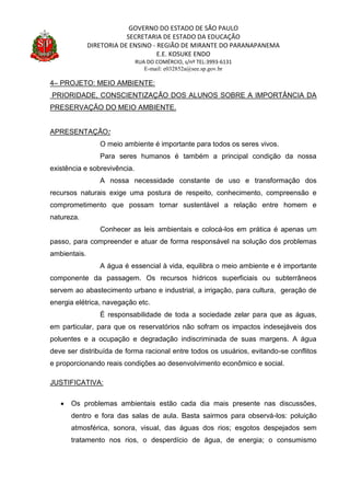 GOVERNO DO ESTADO DE SÃO PAULO
SECRETARIA DE ESTADO DA EDUCAÇÃO
DIRETORIA DE ENSINO - REGIÃO DE MIRANTE DO PARANAPANEMA
E.E. KOSUKE ENDO
RUA DO COMÉRCIO, s/nº TEL:3993-6131
E-mail: e032852a@see.sp.gov.br
4– PROJETO: MEIO AMBIENTE:
PRIORIDADE, CONSCIENTIZAÇÃO DOS ALUNOS SOBRE A IMPORTÂNCIA DA
PRESERVAÇÃO DO MEIO AMBIENTE.
APRESENTAÇÃO:
O meio ambiente é importante para todos os seres vivos.
Para seres humanos é também a principal condição da nossa
existência e sobrevivência.
A nossa necessidade constante de uso e transformação dos
recursos naturais exige uma postura de respeito, conhecimento, compreensão e
comprometimento que possam tornar sustentável a relação entre homem e
natureza.
Conhecer as leis ambientais e colocá-los em prática é apenas um
passo, para compreender e atuar de forma responsável na solução dos problemas
ambientais.
A água é essencial à vida, equilibra o meio ambiente e é importante
componente da passagem. Os recursos hídricos superficiais ou subterrâneos
servem ao abastecimento urbano e industrial, a irrigação, para cultura, geração de
energia elétrica, navegação etc.
É responsabilidade de toda a sociedade zelar para que as águas,
em particular, para que os reservatórios não sofram os impactos indesejáveis dos
poluentes e a ocupação e degradação indiscriminada de suas margens. A água
deve ser distribuída de forma racional entre todos os usuários, evitando-se conflitos
e proporcionando reais condições ao desenvolvimento econômico e social.
JUSTIFICATIVA:
 Os problemas ambientais estão cada dia mais presente nas discussões,
dentro e fora das salas de aula. Basta sairmos para observá-los: poluição
atmosférica, sonora, visual, das águas dos rios; esgotos despejados sem
tratamento nos rios, o desperdício de água, de energia; o consumismo
 