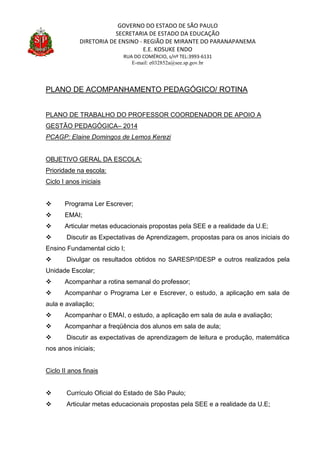 GOVERNO DO ESTADO DE SÃO PAULO
SECRETARIA DE ESTADO DA EDUCAÇÃO
DIRETORIA DE ENSINO - REGIÃO DE MIRANTE DO PARANAPANEMA
E.E. KOSUKE ENDO
RUA DO COMÉRCIO, s/nº TEL:3993-6131
E-mail: e032852a@see.sp.gov.br
PLANO DE ACOMPANHAMENTO PEDAGÓGICO/ ROTINA
PLANO DE TRABALHO DO PROFESSOR COORDENADOR DE APOIO A
GESTÃO PEDAGÓGICA– 2014
PCAGP: Elaine Domingos de Lemos Kerezi
OBJETIVO GERAL DA ESCOLA:
Prioridade na escola:
Ciclo I anos iniciais
 Programa Ler Escrever;
 EMAI;
 Articular metas educacionais propostas pela SEE e a realidade da U.E;
 Discutir as Expectativas de Aprendizagem, propostas para os anos iniciais do
Ensino Fundamental ciclo I;
 Divulgar os resultados obtidos no SARESP/IDESP e outros realizados pela
Unidade Escolar;
 Acompanhar a rotina semanal do professor;
 Acompanhar o Programa Ler e Escrever, o estudo, a aplicação em sala de
aula e avaliação;
 Acompanhar o EMAI, o estudo, a aplicação em sala de aula e avaliação;
 Acompanhar a freqüência dos alunos em sala de aula;
 Discutir as expectativas de aprendizagem de leitura e produção, matemática
nos anos iniciais;
Ciclo II anos finais
 Currículo Oficial do Estado de São Paulo;
 Articular metas educacionais propostas pela SEE e a realidade da U.E;
 