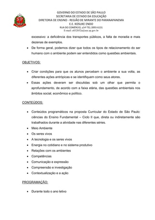 GOVERNO DO ESTADO DE SÃO PAULO
SECRETARIA DE ESTADO DA EDUCAÇÃO
DIRETORIA DE ENSINO - REGIÃO DE MIRANTE DO PARANAPANEMA
E.E. KOSUKE ENDO
RUA DO COMÉRCIO, s/nº TEL:3993-6131
E-mail: e032852a@see.sp.gov.br
excessivo: a deficiência dos transportes públicos, a falta de moradia e mais
dezenas de exemplos.
 De forma geral, podemos dizer que todos os tipos de relacionamento do ser
humano com o ambiente podem ser entendidos como questões ambientais.
OBJETIVOS:
 Criar condições para que os alunos percebam o ambiente a sua volta, as
diferentes ações antrópicas e se identifiquem como seus atores.
 Essas ações deveram ser discutidas sob um olhar que permita o
aprofundamento, de acordo com a faixa etária, das questões ambientais nos
âmbitos social, econômico e político.
CONTEÚDOS:
 Conteúdos programáticos na proposta Curricular do Estado de São Paulo:
ciências do Ensino Fundamental – Ciclo II que, direta ou indiretamente são
trabalhados durante a atividade nas diferentes séries.
 Meio Ambiente
 Os seres vivos
 A tecnologia e os seres vivos
 Energia no cotidiano e no sistema produtivo
 Relações com os ambientes
 Competências
 Comunicação e expressão
 Compreensão e investigação
 Contextualização e a ação
PROGRAMAÇÃO:
 Durante todo o ano letivo
 
