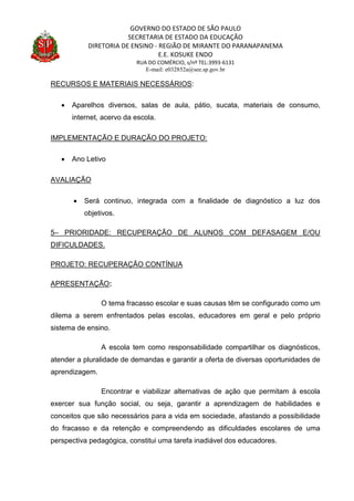 GOVERNO DO ESTADO DE SÃO PAULO
SECRETARIA DE ESTADO DA EDUCAÇÃO
DIRETORIA DE ENSINO - REGIÃO DE MIRANTE DO PARANAPANEMA
E.E. KOSUKE ENDO
RUA DO COMÉRCIO, s/nº TEL:3993-6131
E-mail: e032852a@see.sp.gov.br
RECURSOS E MATERIAIS NECESSÁRIOS:
 Aparelhos diversos, salas de aula, pátio, sucata, materiais de consumo,
internet, acervo da escola.
IMPLEMENTAÇÃO E DURAÇÃO DO PROJETO:
 Ano Letivo
AVALIAÇÃO
 Será continuo, integrada com a finalidade de diagnóstico a luz dos
objetivos.
5– PRIORIDADE: RECUPERAÇÃO DE ALUNOS COM DEFASAGEM E/OU
DIFICULDADES.
PROJETO: RECUPERAÇÃO CONTÍNUA
APRESENTAÇÃO:
O tema fracasso escolar e suas causas têm se configurado como um
dilema a serem enfrentados pelas escolas, educadores em geral e pelo próprio
sistema de ensino.
A escola tem como responsabilidade compartilhar os diagnósticos,
atender a pluralidade de demandas e garantir a oferta de diversas oportunidades de
aprendizagem.
Encontrar e viabilizar alternativas de ação que permitam à escola
exercer sua função social, ou seja, garantir a aprendizagem de habilidades e
conceitos que são necessários para a vida em sociedade, afastando a possibilidade
do fracasso e da retenção e compreendendo as dificuldades escolares de uma
perspectiva pedagógica, constitui uma tarefa inadiável dos educadores.
 