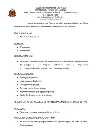 GOVERNO DO ESTADO DE SÃO PAULO
SECRETARIA DE ESTADO DA EDUCAÇÃO
DIRETORIA DE ENSINO - REGIÃO DE MIRANTE DO PARANAPANEMA
E.E. KOSUKE ENDO
RUA DO COMÉRCIO, s/nº TEL:3993-6131
E-mail: e032852a@see.sp.gov.br
Nessa perspectiva este Projeto constitui uma possibilidade do aluno
superar suas defasagens e/ou dificuldades não superadas no cotidiano.
POPULAÇÃO ALVO:
 Alunos em defasagem
PERÍODO:
 1º semestre
 2º semestre
OBJETIVOS/METAS:
 Tem como objetivo garantir de forma contínua e de imediato, oportunidades
de avanços na aprendizagem, objetivando superar as dificuldades
encontradas pelos alunos no processo de escolarização.
AÇÕES/ATIVIDADES:
 Avaliação diagnostica.
 Levantamento de alunos.
 Montagem dos grupos.
 Acompanhamento dos alunos.
 Acompanhamento das ações propostas.
 Avaliação dos alunos encaminhados.
RECUPERAR AS DEFASAGENS DE APRENDIZAGEM DURANTE O ANO LETIVO
AVALIAÇÃO:
 Durante o processo, e nos resultados obtidos.
ATIVIDADES DE RECUPERAÇÃO CONTÍNUA
 As atividades de recuperação contínua da aprendizagem, na rede Estadual,
deverão ocorrer:
 