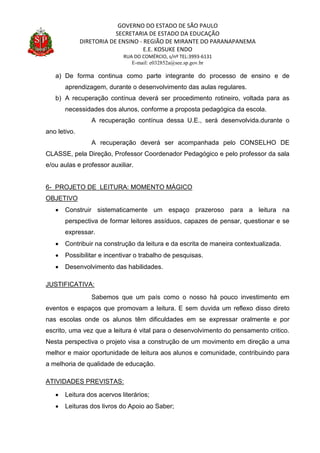 GOVERNO DO ESTADO DE SÃO PAULO
SECRETARIA DE ESTADO DA EDUCAÇÃO
DIRETORIA DE ENSINO - REGIÃO DE MIRANTE DO PARANAPANEMA
E.E. KOSUKE ENDO
RUA DO COMÉRCIO, s/nº TEL:3993-6131
E-mail: e032852a@see.sp.gov.br
a) De forma continua como parte integrante do processo de ensino e de
aprendizagem, durante o desenvolvimento das aulas regulares.
b) A recuperação contínua deverá ser procedimento rotineiro, voltada para as
necessidades dos alunos, conforme a proposta pedagógica da escola.
A recuperação contínua dessa U.E., será desenvolvida.durante o
ano letivo.
A recuperação deverá ser acompanhada pelo CONSELHO DE
CLASSE, pela Direção, Professor Coordenador Pedagógico e pelo professor da sala
e/ou aulas e professor auxiliar.
6- PROJETO DE LEITURA: MOMENTO MÁGICO
OBJETIVO
 Construir sistematicamente um espaço prazeroso para a leitura na
perspectiva de formar leitores assíduos, capazes de pensar, questionar e se
expressar.
 Contribuir na construção da leitura e da escrita de maneira contextualizada.
 Possibilitar e incentivar o trabalho de pesquisas.
 Desenvolvimento das habilidades.
JUSTIFICATIVA:
Sabemos que um país como o nosso há pouco investimento em
eventos e espaços que promovam a leitura. E sem duvida um reflexo disso direto
nas escolas onde os alunos têm dificuldades em se expressar oralmente e por
escrito, uma vez que a leitura é vital para o desenvolvimento do pensamento critico.
Nesta perspectiva o projeto visa a construção de um movimento em direção a uma
melhor e maior oportunidade de leitura aos alunos e comunidade, contribuindo para
a melhoria de qualidade de educação.
ATIVIDADES PREVISTAS:
 Leitura dos acervos literários;
 Leituras dos livros do Apoio ao Saber;
 