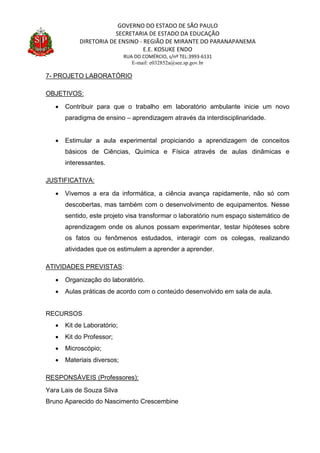 GOVERNO DO ESTADO DE SÃO PAULO
SECRETARIA DE ESTADO DA EDUCAÇÃO
DIRETORIA DE ENSINO - REGIÃO DE MIRANTE DO PARANAPANEMA
E.E. KOSUKE ENDO
RUA DO COMÉRCIO, s/nº TEL:3993-6131
E-mail: e032852a@see.sp.gov.br
7- PROJETO LABORATÓRIO
OBJETIVOS:
 Contribuir para que o trabalho em laboratório ambulante inicie um novo
paradigma de ensino – aprendizagem através da interdisciplinaridade.
 Estimular a aula experimental propiciando a aprendizagem de conceitos
básicos de Ciências, Química e Física através de aulas dinâmicas e
interessantes.
JUSTIFICATIVA:
 Vivemos a era da informática, a ciência avança rapidamente, não só com
descobertas, mas também com o desenvolvimento de equipamentos. Nesse
sentido, este projeto visa transformar o laboratório num espaço sistemático de
aprendizagem onde os alunos possam experimentar, testar hipóteses sobre
os fatos ou fenômenos estudados, interagir com os colegas, realizando
atividades que os estimulem a aprender a aprender.
ATIVIDADES PREVISTAS:
 Organização do laboratório.
 Aulas práticas de acordo com o conteúdo desenvolvido em sala de aula.
RECURSOS
 Kit de Laboratório;
 Kit do Professor;
 Microscópio;
 Materiais diversos;
RESPONSÁVEIS (Professores):
Yara Lais de Souza Silva
Bruno Aparecido do Nascimento Crescembine
 
