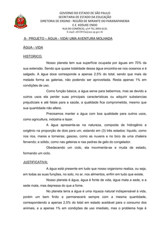 GOVERNO DO ESTADO DE SÃO PAULO
SECRETARIA DE ESTADO DA EDUCAÇÃO
DIRETORIA DE ENSINO - REGIÃO DE MIRANTE DO PARANAPANEMA
E.E. KOSUKE ENDO
RUA DO COMÉRCIO, s/nº TEL:3993-6131
E-mail: e032852a@see.sp.gov.br
8- PROJETO – ÁGUA - VIDA! UMA AVENTURA MOLHADA
ÁGUA - VIDA
HISTORICO:
Nosso planeta tem sua superfície ocupada por águas em 70% da
sua extensão. Sendo que quase totalidade dessa água encontra-se nos oceanos e é
salgado. A água doce corresponde a apenas 2,5% do total, sendo que mais da
metade forma as galerias, não podendo ser aproveitada. Resta apenas 1% em
condições de uso.
Como função básica, a água serve para bebermos, mas se devido a
outros usos ela perder suas principais características ou adquirir substancias
prejudiciais e até fatais para a saúde, a qualidade fica comprometida, mesmo que
sua quantidade não altere.
Precisamos manter a água com boa qualidade para outros usos,
como agricultura, indústria e lazer.
A água apresenta-se na natureza, composta de hidrogênio e
oxigênio na proporção de dois para um, estando em (3) três estados: líquido, como
nos rios, mares e torneiras; gasoso, como as nuvens e no bico de uma chaleira
fervendo; e sólido, como nas geleiras e nas pedras de gelo do congelador.
Obedecendo um ciclo, ela movimenta-se e muda de estado,
formando um ciclo.
JUSTIFICATIVA:
A água está presente em tudo que nosso organismo realiza, ou seja,
em todas as suas funções, no solo, no ar, nos alimentos, enfim em tudo que existe.
Nosso planeta é água, água é fonte de vida, água mata a sede, e a
sede mata, mas depressa do que a fome.
No planeta terra a água é uma riqueza natural indispensável à vida,
porém um bem finito e permanecerá sempre com a mesma quantidade,
correspondendo a apenas 2,5% do total em estado aceitável para o consumo dos
animais, e a apenas 1% em condições de uso imediato, mas o problema hoje é
 