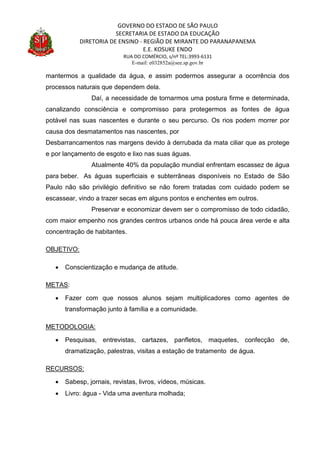GOVERNO DO ESTADO DE SÃO PAULO
SECRETARIA DE ESTADO DA EDUCAÇÃO
DIRETORIA DE ENSINO - REGIÃO DE MIRANTE DO PARANAPANEMA
E.E. KOSUKE ENDO
RUA DO COMÉRCIO, s/nº TEL:3993-6131
E-mail: e032852a@see.sp.gov.br
mantermos a qualidade da água, e assim podermos assegurar a ocorrência dos
processos naturais que dependem dela.
Daí, a necessidade de tornarmos uma postura firme e determinada,
canalizando consciência e compromisso para protegermos as fontes de água
potável nas suas nascentes e durante o seu percurso. Os rios podem morrer por
causa dos desmatamentos nas nascentes, por
Desbarrancamentos nas margens devido à derrubada da mata ciliar que as protege
e por lançamento de esgoto e lixo nas suas águas.
Atualmente 40% da população mundial enfrentam escassez de água
para beber. As águas superficiais e subterrâneas disponíveis no Estado de São
Paulo não são privilégio definitivo se não forem tratadas com cuidado podem se
escassear, vindo a trazer secas em alguns pontos e enchentes em outros.
Preservar e economizar devem ser o compromisso de todo cidadão,
com maior empenho nos grandes centros urbanos onde há pouca área verde e alta
concentração de habitantes.
OBJETIVO:
 Conscientização e mudança de atitude.
METAS:
 Fazer com que nossos alunos sejam multiplicadores como agentes de
transformação junto à família e a comunidade.
METODOLOGIA:
 Pesquisas, entrevistas, cartazes, panfletos, maquetes, confecção de,
dramatização, palestras, visitas a estação de tratamento de água.
RECURSOS:
 Sabesp, jornais, revistas, livros, vídeos, músicas.
 Livro: água - Vida uma aventura molhada;
 
