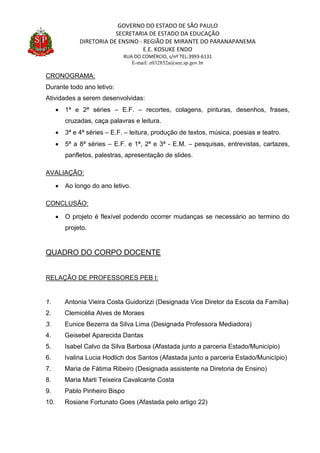 GOVERNO DO ESTADO DE SÃO PAULO
SECRETARIA DE ESTADO DA EDUCAÇÃO
DIRETORIA DE ENSINO - REGIÃO DE MIRANTE DO PARANAPANEMA
E.E. KOSUKE ENDO
RUA DO COMÉRCIO, s/nº TEL:3993-6131
E-mail: e032852a@see.sp.gov.br
CRONOGRAMA:
Durante todo ano letivo:
Atividades a serem desenvolvidas:
 1ª e 2ª séries – E.F. – recortes, colagens, pinturas, desenhos, frases,
cruzadas, caça palavras e leitura.
 3ª e 4ª séries – E.F. – leitura, produção de textos, música, poesias e teatro.
 5ª a 8ª séries – E.F. e 1ª, 2ª e 3ª - E.M. – pesquisas, entrevistas, cartazes,
panfletos, palestras, apresentação de slides.
AVALIAÇÃO:
 Ao longo do ano letivo.
CONCLUSÃO:
 O projeto é flexível podendo ocorrer mudanças se necessário ao termino do
projeto.
QUADRO DO CORPO DOCENTE
RELAÇÃO DE PROFESSORES PEB I:
1. Antonia Vieira Costa Guidorizzi (Designada Vice Diretor da Escola da Família)
2. Clemicélia Alves de Moraes
3. Eunice Bezerra da Silva Lima (Designada Professora Mediadora)
4. Geisebel Aparecida Dantas
5. Isabel Calvo da Silva Barbosa (Afastada junto a parceria Estado/Município)
6. Ivalina Lucia Hodlich dos Santos (Afastada junto a parceria Estado/Município)
7. Maria de Fátima Ribeiro (Designada assistente na Diretoria de Ensino)
8. Maria Marli Teixeira Cavalcante Costa
9. Pablo Pinheiro Bispo
10. Rosiane Fortunato Goes (Afastada pelo artigo 22)
 