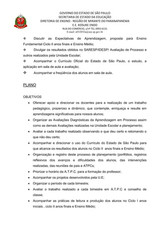 GOVERNO DO ESTADO DE SÃO PAULO
SECRETARIA DE ESTADO DA EDUCAÇÃO
DIRETORIA DE ENSINO - REGIÃO DE MIRANTE DO PARANAPANEMA
E.E. KOSUKE ENDO
RUA DO COMÉRCIO, s/nº TEL:3993-6131
E-mail: e032852a@see.sp.gov.br
 Discutir as Expectativas de Aprendizagem, proposta para Ensino
Fundamental Ciclo II anos finais e Ensino Médio;
 Divulgar os resultados obtidos no SARESP/IDESP/ Avaliação de Processo e
outros realizados pela Unidade Escolar;
 Acompanhar o Currículo Oficial do Estado de São Paulo, o estudo, a
aplicação em sala de aula e avaliação;
 Acompanhar a freqüência dos alunos em sala de aula.
PLANO
OBJETIVOS
 Oferecer apoio e direcionar os docentes para a realização de um trabalho
pedagógico, prazeroso e dinâmico, que contemple, enriqueça e resulte em
aprendizagens significativas para nossos alunos;
 Organizar as Avaliações Diagnósticas da Aprendizagem em Processo assim
como as demais Avaliações realizadas na Unidade Escolar e planejamento;
 Avaliar a cada trabalho realizado observando o que deu certo e retomando o
que não deu certo;
 Acompanhar e direcionar o uso do Currículo do Estado de São Paulo para
que alcance os resultados dos alunos no Ciclo II anos finais e Ensino Médio;
 Organização e registro deste processo de planejamento (portfólios, registros
reflexivos dos avanços e dificuldades dos alunos, das intervenções
realizadas, das reuniões de pais e ATPCs;
 Priorizar o horário da A.T.P.C. para a formação do professor;
 Acompanhar os projetos desenvolvidos pela U.E;
 Organizar o período de cada bimestre;
 Avaliar o trabalho realizado a cada bimestre em A.T.P.C e conselho de
classe;
 Acompanhar as práticas de leitura e produção dos alunos no Ciclo I anos
iniciais , ciclo II anos finais e Ensino Médio;
 