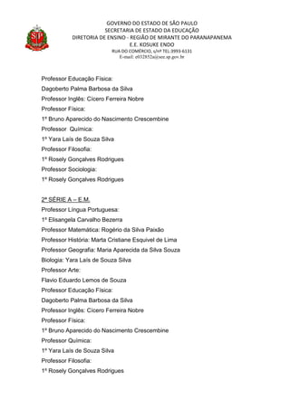 GOVERNO DO ESTADO DE SÃO PAULO
SECRETARIA DE ESTADO DA EDUCAÇÃO
DIRETORIA DE ENSINO - REGIÃO DE MIRANTE DO PARANAPANEMA
E.E. KOSUKE ENDO
RUA DO COMÉRCIO, s/nº TEL:3993-6131
E-mail: e032852a@see.sp.gov.br
Professor Educação Física:
Dagoberto Palma Barbosa da Silva
Professor Inglês: Cícero Ferreira Nobre
Professor Física:
1º Bruno Aparecido do Nascimento Crescembine
Professor Química:
1º Yara Laís de Souza Silva
Professor Filosofia:
1º Rosely Gonçalves Rodrigues
Professor Sociologia:
1º Rosely Gonçalves Rodrigues
2ª SÉRIE A – E.M.
Professor Língua Portuguesa:
1º Elisangela Carvalho Bezerra
Professor Matemática: Rogério da Silva Paixão
Professor História: Marta Cristiane Esquivel de Lima
Professor Geografia: Maria Aparecida da Silva Souza
Biologia: Yara Laís de Souza Silva
Professor Arte:
Flavio Eduardo Lemos de Souza
Professor Educação Física:
Dagoberto Palma Barbosa da Silva
Professor Inglês: Cícero Ferreira Nobre
Professor Física:
1º Bruno Aparecido do Nascimento Crescembine
Professor Química:
1º Yara Laís de Souza Silva
Professor Filosofia:
1º Rosely Gonçalves Rodrigues
 