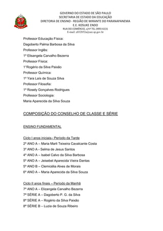 GOVERNO DO ESTADO DE SÃO PAULO
SECRETARIA DE ESTADO DA EDUCAÇÃO
DIRETORIA DE ENSINO - REGIÃO DE MIRANTE DO PARANAPANEMA
E.E. KOSUKE ENDO
RUA DO COMÉRCIO, s/nº TEL:3993-6131
E-mail: e032852a@see.sp.gov.br
Professor Educação Física:
Dagoberto Palma Barbosa da Silva
Professor Inglês:
1º Elisangela Carvalho Bezerra
Professor Física:
1°Rogério da Silva Paixão
Professor Química:
1º Yara Laís de Souza Silva
Professor Filosofia:
1º Rosely Gonçalves Rodrigues
Professor Sociologia:
Maria Aparecida da Silva Souza
COMPOSIÇÃO DO CONSELHO DE CLASSE E SÉRIE
ENSINO FUNDAMENTAL
Ciclo I anos iniciais– Período da Tarde
2º ANO A – Maria Marli Teixeira Cavalcante Costa
3º ANO A - Selma de Jesus Santos
4º ANO A – Isabel Calvo da Silva Barbosa
5º ANO A – Jeisebel Aparecida Vieira Dantas
5º ANO B – Clemicélia Alves de Morais
6º ANO A – Maria Aparecida da Silva Souza
Ciclo II anos finais – Período da Manhã
7º ANO A – Elizangela Carvalho Bezerra
7ª SÉRIE A – Dagoberto P. G. da Silva
8ª SÉRIE A – Rogério da Silva Paixão
8ª SÉRIE B – Luzia de Souza Ribeiro
 