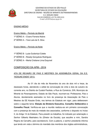 GOVERNO DO ESTADO DE SÃO PAULO
SECRETARIA DE ESTADO DA EDUCAÇÃO
DIRETORIA DE ENSINO - REGIÃO DE MIRANTE DO PARANAPANEMA
E.E. KOSUKE ENDO
RUA DO COMÉRCIO, s/nº TEL:3993-6131
E-mail: e032852a@see.sp.gov.br
ENSINO MÉDIO
Ensino Médio – Período da Manhã
1ª SÉRIE A – Cícero Ferreira Nobre
2ª SÉRIE A – Yara Laís de S. Silva
Ensino Médio – Período da Noite
1ª SÉRIE B - Luzia Guidorizzi Colete
2ª SÉRIE B – Rosely Gonçalves Rodrigues
3ª SÉRIE A – Marta Cristiane Lima Esquivel
COMPOSIÇÃO DA APM - 2014
ATA DE REUNIÃO DE PAIS E MESTRES DA ASSEMBLÉIA GERAL DA E.E.
“KOSUKE ENDO” 2013.
Ao 01 dia do mês de Novembro do ano de dois mil e treze, às
dezesseis horas, atendendo o edital de convocação de vinte e dois de outubro do
corrente ano, no Distrito de Cuiabá Paulista, a Rua do Comércio, S/N, Município de
Mirante do Paranapanema, Estado de São Paulo, reuniram-se: Professores, Pais e
Alunos, devidamente assinados no livro de presença da Associação de Pais e
Mestres da EE Kosuke Endo, nos termos do Estatuto em vigor, para deliberarem
sobre o seguinte tema: Eleição da Diretoria Executiva, Conselho Deliberativo e
Conselho Fiscal. Verificou-se que a reunião realizou-se em primeira convocação
com a presença de mais da metade dos associados, conforme o disposto no Inciso
II, do Artigo 14 do Estatuto. Para presidir os trabalhos, foi indicado por aclamação o
Senhor Gilberto Mashateru Ito (Diretor de Escola), que escolhe a mim, Sandra
Regina de Carvalho, para secretaria-lo. Com a palavra, o senhor presidente informa
que tendo em vista o término do mandato dos membros dos órgãos administrativos,
 