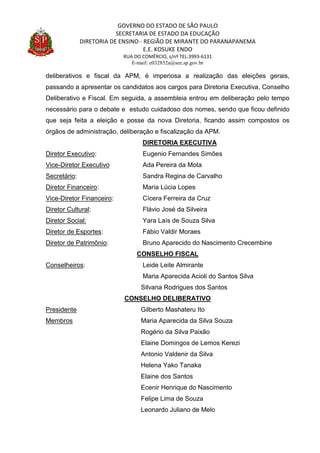 GOVERNO DO ESTADO DE SÃO PAULO
SECRETARIA DE ESTADO DA EDUCAÇÃO
DIRETORIA DE ENSINO - REGIÃO DE MIRANTE DO PARANAPANEMA
E.E. KOSUKE ENDO
RUA DO COMÉRCIO, s/nº TEL:3993-6131
E-mail: e032852a@see.sp.gov.br
deliberativos e fiscal da APM, é imperiosa a realização das eleições gerais,
passando a apresentar os candidatos aos cargos para Diretoria Executiva, Conselho
Deliberativo e Fiscal. Em seguida, a assembleia entrou em deliberação pelo tempo
necessário para o debate e estudo cuidadoso dos nomes, sendo que ficou definido
que seja feita a eleição e posse da nova Diretoria, ficando assim compostos os
órgãos de administração, deliberação e fiscalização da APM.
DIRETORIA EXECUTIVA
Diretor Executivo: Eugenio Fernandes Simões
Vice-Diretor Executivo Ada Pereira da Mota
Secretário: Sandra Regina de Carvalho
Diretor Financeiro: Maria Lúcia Lopes
Vice-Diretor Financeiro: Cícera Ferreira da Cruz
Diretor Cultural: Flávio José da Silveira
Diretor Social: Yara Laís de Souza Silva
Diretor de Esportes: Fábio Valdir Moraes
Diretor de Patrimônio: Bruno Aparecido do Nascimento Crecembine
CONSELHO FISCAL
Conselheiros: Leide Leite Almirante
Maria Aparecida Acioli do Santos Silva
Silvana Rodrigues dos Santos
CONSELHO DELIBERATIVO
Presidente Gilberto Mashateru Ito
Membros Maria Aparecida da Silva Souza
Rogério da Silva Paixão
Elaine Domingos de Lemos Kerezi
Antonio Valdenir da Silva
Helena Yako Tanaka
Elaine dos Santos
Ecenir Henrique do Nascimento
Felipe Lima de Souza
Leonardo Juliano de Melo
 