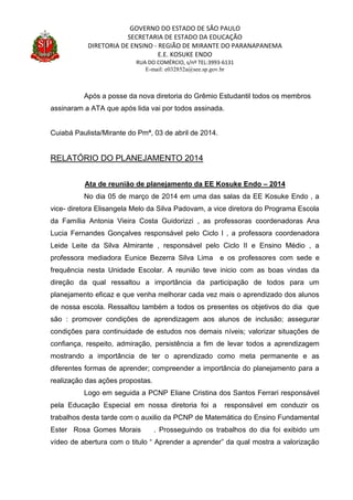 GOVERNO DO ESTADO DE SÃO PAULO
SECRETARIA DE ESTADO DA EDUCAÇÃO
DIRETORIA DE ENSINO - REGIÃO DE MIRANTE DO PARANAPANEMA
E.E. KOSUKE ENDO
RUA DO COMÉRCIO, s/nº TEL:3993-6131
E-mail: e032852a@see.sp.gov.br
Após a posse da nova diretoria do Grêmio Estudantil todos os membros
assinaram a ATA que após lida vai por todos assinada.
Cuiabá Paulista/Mirante do Pmª, 03 de abril de 2014.
RELATÓRIO DO PLANEJAMENTO 2014
Ata de reunião de planejamento da EE Kosuke Endo – 2014
No dia 05 de março de 2014 em uma das salas da EE Kosuke Endo , a
vice- diretora Elisangela Melo da Silva Padovam, a vice diretora do Programa Escola
da Família Antonia Vieira Costa Guidorizzi , as professoras coordenadoras Ana
Lucia Fernandes Gonçalves responsável pelo Ciclo I , a professora coordenadora
Leide Leite da Silva Almirante , responsável pelo Ciclo II e Ensino Médio , a
professora mediadora Eunice Bezerra Silva Lima e os professores com sede e
frequência nesta Unidade Escolar. A reunião teve inicio com as boas vindas da
direção da qual ressaltou a importância da participação de todos para um
planejamento eficaz e que venha melhorar cada vez mais o aprendizado dos alunos
de nossa escola. Ressaltou também a todos os presentes os objetivos do dia que
são : promover condições de aprendizagem aos alunos de inclusão; assegurar
condições para continuidade de estudos nos demais níveis; valorizar situações de
confiança, respeito, admiração, persistência a fim de levar todos a aprendizagem
mostrando a importância de ter o aprendizado como meta permanente e as
diferentes formas de aprender; compreender a importância do planejamento para a
realização das ações propostas.
Logo em seguida a PCNP Eliane Cristina dos Santos Ferrari responsável
pela Educação Especial em nossa diretoria foi a responsável em conduzir os
trabalhos desta tarde com o auxilio da PCNP de Matemática do Ensino Fundamental
Ester Rosa Gomes Morais . Prosseguindo os trabalhos do dia foi exibido um
vídeo de abertura com o titulo “ Aprender a aprender” da qual mostra a valorização
 