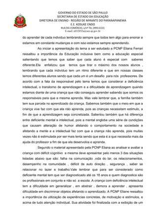 GOVERNO DO ESTADO DE SÃO PAULO
SECRETARIA DE ESTADO DA EDUCAÇÃO
DIRETORIA DE ENSINO - REGIÃO DE MIRANTE DO PARANAPANEMA
E.E. KOSUKE ENDO
RUA DO COMÉRCIO, s/nº TEL:3993-6131
E-mail: e032852a@see.sp.gov.br
do aprender de cada individuo lembrando sempre que todos tem algo para ensinar e
estamos em constante mudanças e com isso estamos sempre aprendendo.
Ao iniciar a apresentação do tema a ser estudado a PCNP Eliana Ferrari
ressaltou a importância da Educação inclusiva bem como a educação especial
salientando que temos que saber que cada aluno é especial com saberes
diferente.Ela enfatizou que temos que tirar o máximo dos nossos alunos ,
lembrando que cada indivíduo tem um ritmo diferente e que em nossas classes
temos diferentes alunos sendo que cada um é um desafio para nós professores. De
acordo com a fala da responsável pelo tema temos que considerar a deficiência
intelectual, o transtorno de aprendizagem e a dificuldade de aprendizagem quando
estamos diante de uma criança que não conseguiu aprender sabendo que somos os
responsáveis para que a mesma aprenda. Mas vale lembrar que, a família também
tem sua parcela no aprendizado da criança. Sabemos também que o meio em que a
criança vive faz com que ela não aprenda, pois as crianças necessitam estimulo, a
fim de que a aprendizagem seja concretizada. Salientou também que há diferença
entre deficiente mental e intelectual, pois a mental engloba uma série de condições
que causam alteração de humor afetando o comportamento na sociedade e
afetando a mente e a intelectual faz com que a criança não aprenda, pois muitas
vezes não é estimulada por ser mais lenta sendo que esta é a que necessita mais da
ajuda do professor a fim de que ela desenvolva e aprenda.
Segundo o material apresentado pela PCNP Eliana ao analisar e avaliar a
criança com déficit cognitivo a mesma deve apresentar pelo menos 3 das situações
listadas abaixo que são: falha na comunicação ,vida do lar, os relacionamentos,
desempenho na comunidade , déficit de auto direção , segurança , saber se
relacionar no lazer e trabalho.Vale lembrar que para ser considerado como
deficiente mental tem que ser diagnosticado até os 18 anos e quem diagnostica são
os profissionais em conjunto e não só a escola .A criança com deficiência intelectual
tem a dificuldade em generalizar , em abstrair , demora a aprender , apresenta
dificuldade em discriminar objetos afetando o aprendizado. A PCNP Eliane ressaltou
a importância da utilização de experiências concretas, de motivação e estímulos, e
acima de tudo atenção individual. Sua atividade foi finalizada com a exibição de um
 