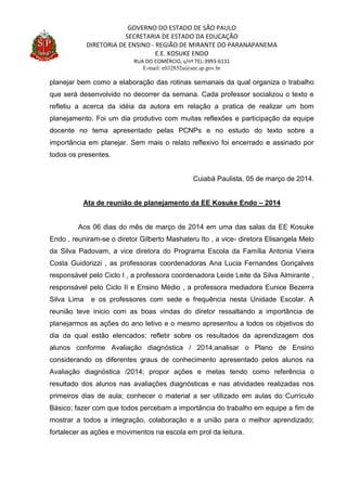 GOVERNO DO ESTADO DE SÃO PAULO
SECRETARIA DE ESTADO DA EDUCAÇÃO
DIRETORIA DE ENSINO - REGIÃO DE MIRANTE DO PARANAPANEMA
E.E. KOSUKE ENDO
RUA DO COMÉRCIO, s/nº TEL:3993-6131
E-mail: e032852a@see.sp.gov.br
planejar bem como a elaboração das rotinas semanais da qual organiza o trabalho
que será desenvolvido no decorrer da semana. Cada professor socializou o texto e
refletiu a acerca da idéia da autora em relação a pratica de realizar um bom
planejamento. Foi um dia produtivo com muitas reflexões e participação da equipe
docente no tema apresentado pelas PCNPs e no estudo do texto sobre a
importância em planejar. Sem mais o relato reflexivo foi encerrado e assinado por
todos os presentes.
Cuiabá Paulista, 05 de março de 2014.
Ata de reunião de planejamento da EE Kosuke Endo – 2014
Aos 06 dias do mês de março de 2014 em uma das salas da EE Kosuke
Endo , reuniram-se o diretor Gilberto Mashateru Ito , a vice- diretora Elisangela Melo
da Silva Padovam, a vice diretora do Programa Escola da Família Antonia Vieira
Costa Guidorizzi , as professoras coordenadoras Ana Lucia Fernandes Gonçalves
responsável pelo Ciclo I , a professora coordenadora Leide Leite da Silva Almirante ,
responsável pelo Ciclo II e Ensino Médio , a professora mediadora Eunice Bezerra
Silva Lima e os professores com sede e frequência nesta Unidade Escolar. A
reunião teve inicio com as boas vindas do diretor ressaltando a importância de
planejarmos as ações do ano letivo e o mesmo apresentou a todos os objetivos do
dia da qual estão elencados: refletir sobre os resultados da aprendizagem dos
alunos conforme Avaliação diagnóstica / 2014;analisar o Plano de Ensino
considerando os diferentes graus de conhecimento apresentado pelos alunos na
Avaliação diagnóstica /2014; propor ações e metas tendo como referência o
resultado dos alunos nas avaliações diagnósticas e nas atividades realizadas nos
primeiros dias de aula; conhecer o material a ser utilizado em aulas do Currículo
Básico; fazer com que todos percebam a importância do trabalho em equipe a fim de
mostrar a todos a integração, colaboração e a união para o melhor aprendizado;
fortalecer as ações e movimentos na escola em prol da leitura.
 