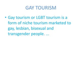 GAY TOURISM 
• Gay tourism or LGBT tourism is a 
form of niche tourism marketed to 
gay, lesbian, bisexual and 
transgender people. ... 
 