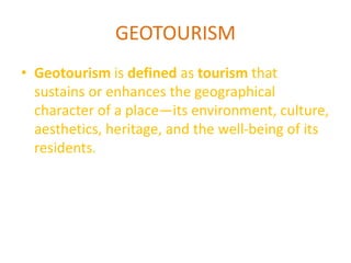 GEOTOURISM 
• Geotourism is defined as tourism that 
sustains or enhances the geographical 
character of a place—its environment, culture, 
aesthetics, heritage, and the well-being of its 
residents. 
 