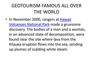 GEOTOURISM FAMOUS ALL OVER 
THE WORLD 
• In November 2000, rangers at Hawaii 
Volcanoes National Park made a gruesome 
discovery. The bodies of a man and a woman, 
in an advanced state of decomposition, were 
found near the site where lava from the 
Kilauea eruption flows into the sea, sending 
up plumes of scalding white steam. 
 